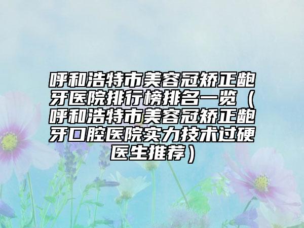 呼和浩特市美容冠矯正齙牙醫(yī)院排行榜排名一覽（呼和浩特市美容冠矯正齙牙口腔醫(yī)院實(shí)力技術(shù)過硬醫(yī)生推薦）