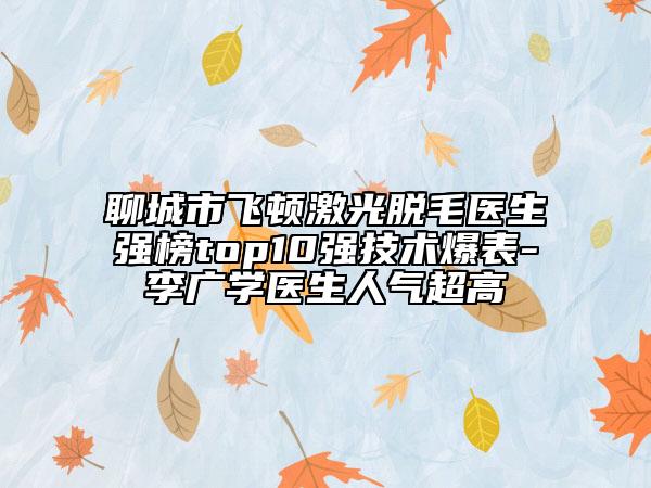 聊城市飛頓激光脫毛醫(yī)生強(qiáng)榜top10強(qiáng)技術(shù)爆表-李廣學(xué)醫(yī)生人氣超高