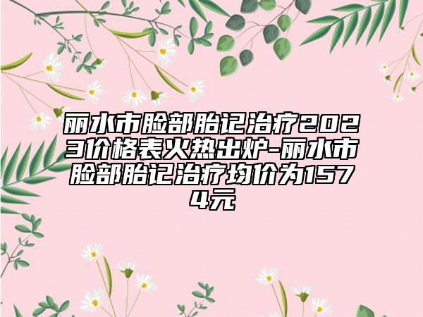 麗水市臉部胎記治療2023價格表火熱出爐-麗水市臉部胎記治療均價為1574元