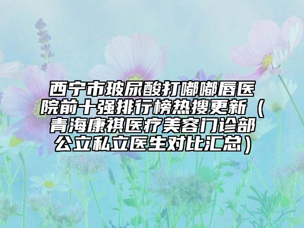 西寧市玻尿酸打嘟嘟唇醫(yī)院前十強(qiáng)排行榜熱搜更新（青?？奠麽t(yī)療美容門(mén)診部公立私立醫(yī)生對(duì)比匯總）