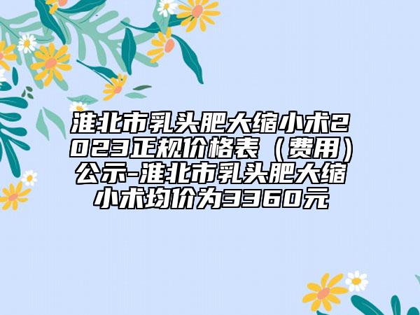 淮北市乳頭肥大縮小術(shù)2023正規(guī)價格表（費(fèi)用）公示-淮北市乳頭肥大縮小術(shù)均價為3360元