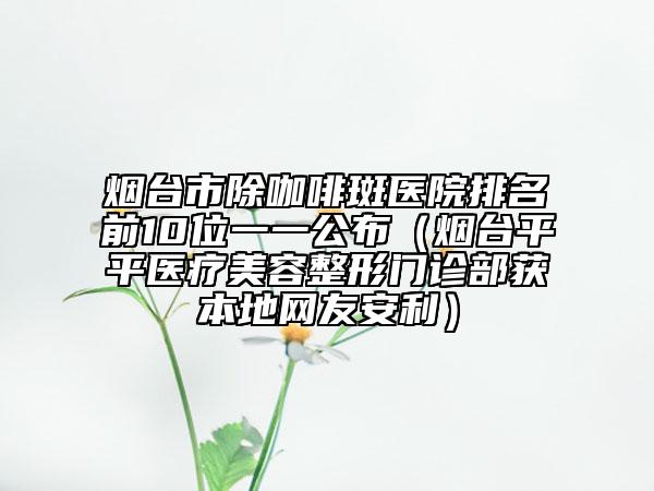 煙臺市除咖啡斑醫(yī)院排名前10位一一公布（煙臺平平醫(yī)療美容整形門診部獲本地網(wǎng)友安利）