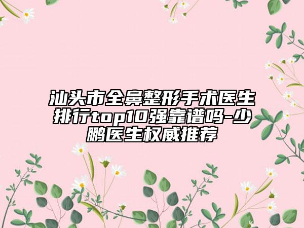 汕頭市全鼻整形手術(shù)醫(yī)生排行top10強(qiáng)靠譜嗎-少鵬醫(yī)生權(quán)威推薦