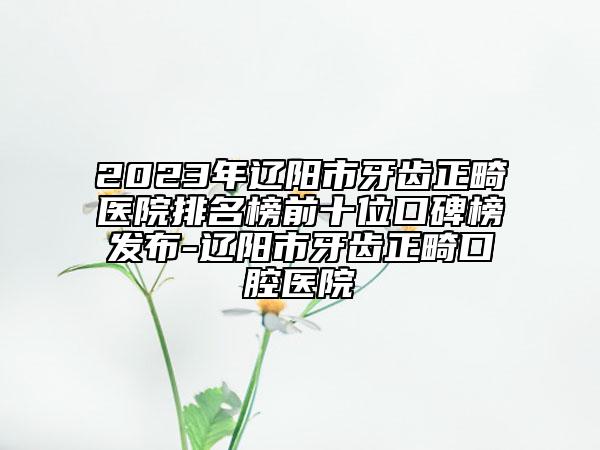 2023年遼陽(yáng)市牙齒正畸醫(yī)院排名榜前十位口碑榜發(fā)布-遼陽(yáng)市牙齒正畸口腔醫(yī)院