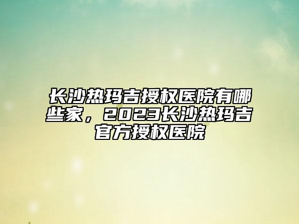長沙熱瑪吉授權(quán)醫(yī)院有哪些家，2023長沙熱瑪吉官方授權(quán)醫(yī)院