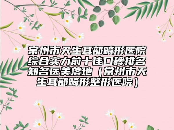 常州市天生耳部畸形醫(yī)院綜合實(shí)力前十佳口碑排名知名醫(yī)美落地（常州市天生耳部畸形整形醫(yī)院）