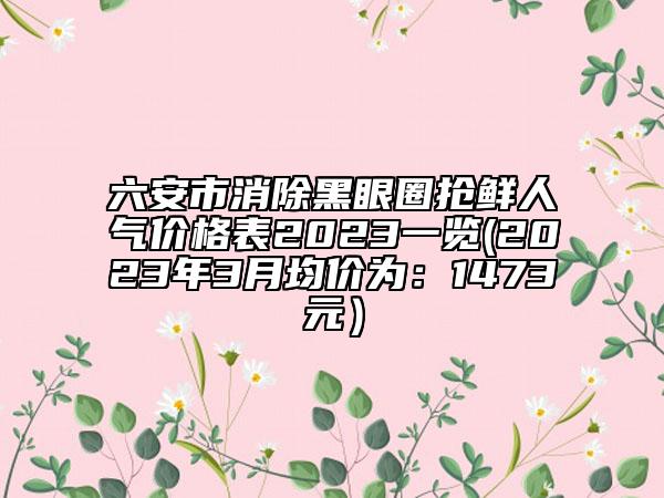 六安市消除黑眼圈搶鮮人氣價(jià)格表2023一覽(2023年3月均價(jià)為：1473元）