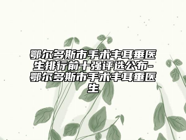 鄂爾多斯市手術(shù)豐耳垂醫(yī)生排行前十強(qiáng)評(píng)選公布-鄂爾多斯市手術(shù)豐耳垂醫(yī)生