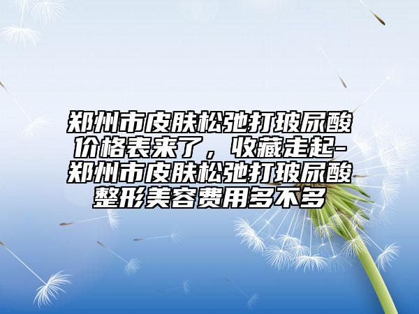 鄭州市皮膚松弛打玻尿酸價(jià)格表來(lái)了，收藏走起-鄭州市皮膚松弛打玻尿酸整形美容費(fèi)用多不多