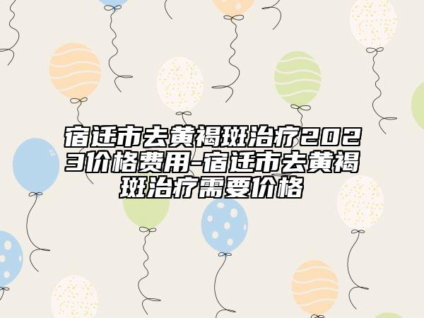 宿遷市去黃褐斑治療2023價(jià)格費(fèi)用-宿遷市去黃褐斑治療需要價(jià)格