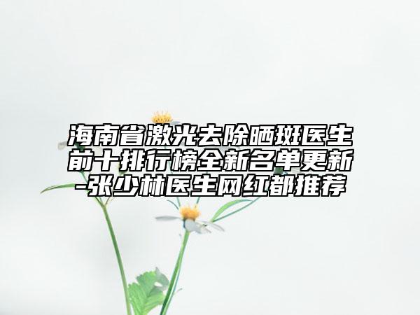 海南省激光去除曬斑醫(yī)生前十排行榜全新名單更新-張少林醫(yī)生網(wǎng)紅都推薦