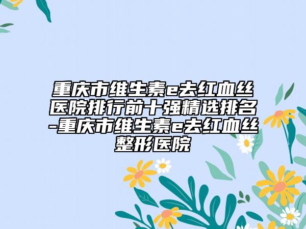 重慶市維生素e去紅血絲醫(yī)院排行前十強(qiáng)精選排名-重慶市維生素e去紅血絲整形醫(yī)院