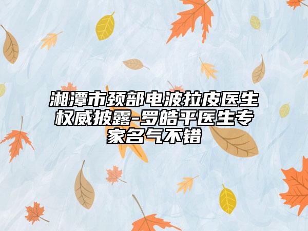 湘潭市頸部電波拉皮醫(yī)生權(quán)威披露-羅皓平醫(yī)生專(zhuān)家名氣不錯(cuò)