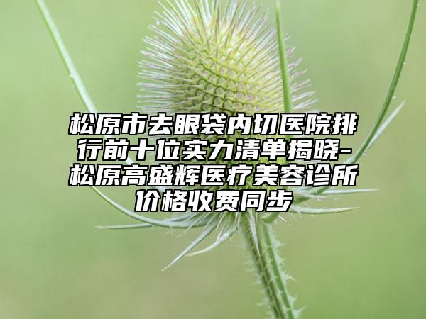 松原市去眼袋內切醫(yī)院排行前十位實力清單揭曉-松原高盛輝醫(yī)療美容診所價格收費同步