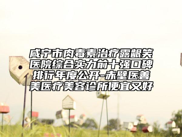 咸寧市肉毒素治療露齦笑醫(yī)院綜合實(shí)力前十強(qiáng)口碑排行年度公開(kāi)-赤壁醫(yī)善美醫(yī)療美容診所便宜又好