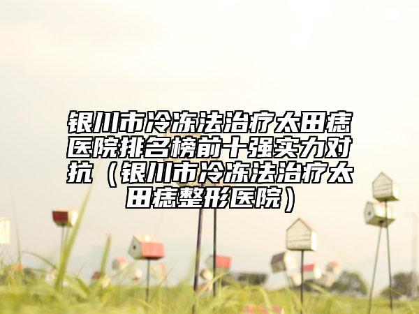 銀川市冷凍法治療太田痣醫(yī)院排名榜前十強實力對抗（銀川市冷凍法治療太田痣整形醫(yī)院）