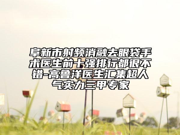 阜新市射頻消融去眼袋手術(shù)醫(yī)生前十強排行都很不錯-高魯洋醫(yī)生匯集超人氣實力三甲專家