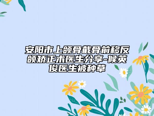 安陽市上頜骨截骨前移反頜矯正術醫(yī)生分享-候英俊醫(yī)生被種草
