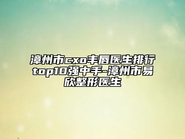 漳州市cxo豐唇醫(yī)生排行top10強(qiáng)中手-漳州市易欣整形醫(yī)生