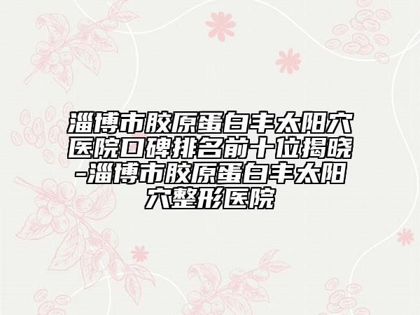 淄博市膠原蛋白豐太陽(yáng)穴醫(yī)院口碑排名前十位揭曉-淄博市膠原蛋白豐太陽(yáng)穴整形醫(yī)院