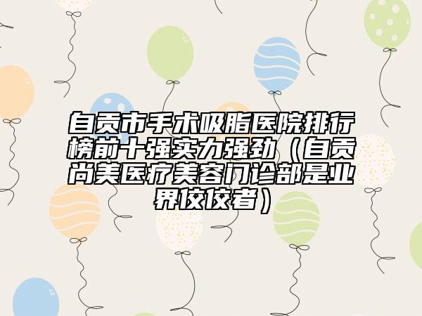 自貢市手術(shù)吸脂醫(yī)院排行榜前十強(qiáng)實(shí)力強(qiáng)勁（自貢尚美醫(yī)療美容門(mén)診部是業(yè)界佼佼者）