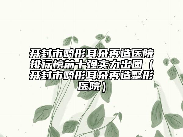 開封市畸形耳朵再造醫(yī)院排行榜前十強(qiáng)實(shí)力出圈（開封市畸形耳朵再造整形醫(yī)院）