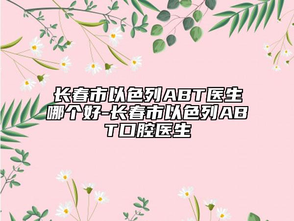 長春市以色列ABT醫(yī)生哪個好-長春市以色列ABT口腔醫(yī)生