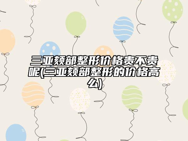 三亞頦部整形價(jià)格貴不貴呢(三亞頦部整形的價(jià)格高么)