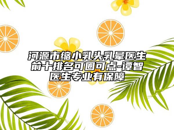 河源市縮小乳頭乳暈醫(yī)生前十排名可圈可點(diǎn)-譚智醫(yī)生專業(yè)有保障