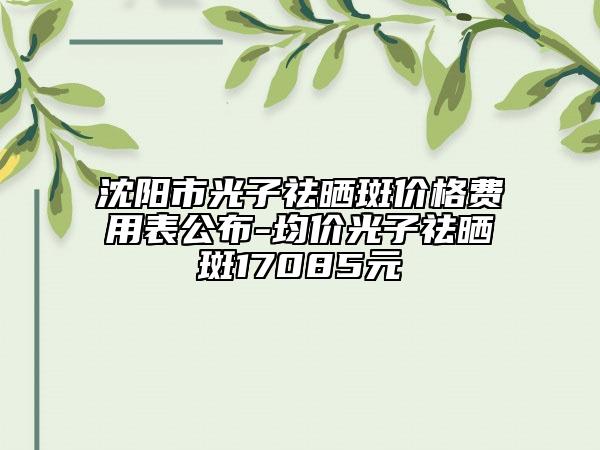 沈陽市光子祛曬斑價格費用表公布-均價光子祛曬斑17085元