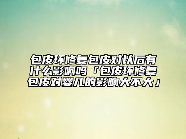 包皮環(huán)修復(fù)包皮對(duì)以后有什么影響嗎「包皮環(huán)修復(fù)包皮對(duì)嬰兒的影響大不大」