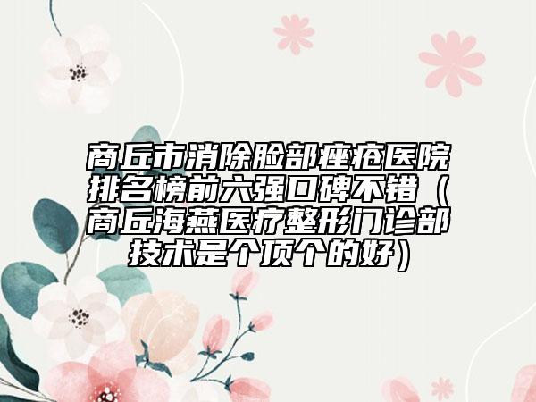 商丘市消除臉部痤瘡醫(yī)院排名榜前六強口碑不錯（商丘海燕醫(yī)療整形門診部技術(shù)是個頂個的好）