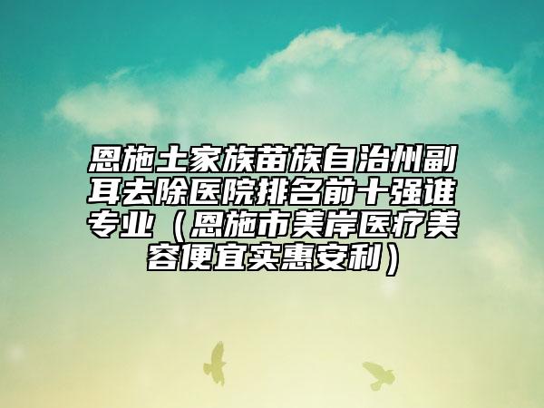 恩施土家族苗族自治州副耳去除醫(yī)院排名前十強(qiáng)誰(shuí)專業(yè)（恩施市美岸醫(yī)療美容便宜實(shí)惠安利）
