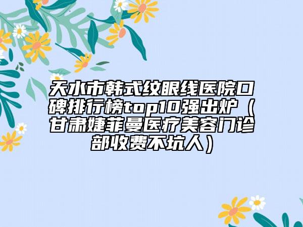 天水市韓式紋眼線醫(yī)院口碑排行榜top10強出爐（甘肅婕菲曼醫(yī)療美容門診部收費不坑人）