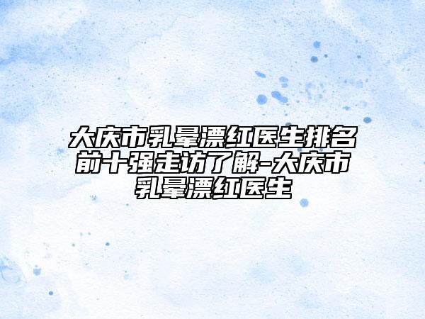 大慶市乳暈漂紅醫(yī)生排名前十強(qiáng)走訪了解-大慶市乳暈漂紅醫(yī)生