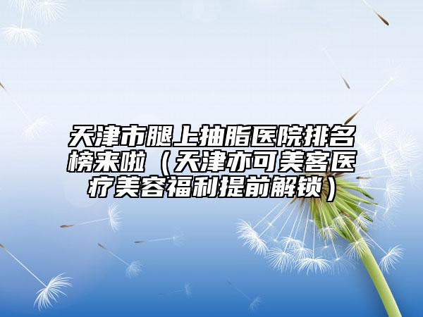 天津市腿上抽脂醫(yī)院排名榜來啦（天津亦可美客醫(yī)療美容福利提前解鎖）