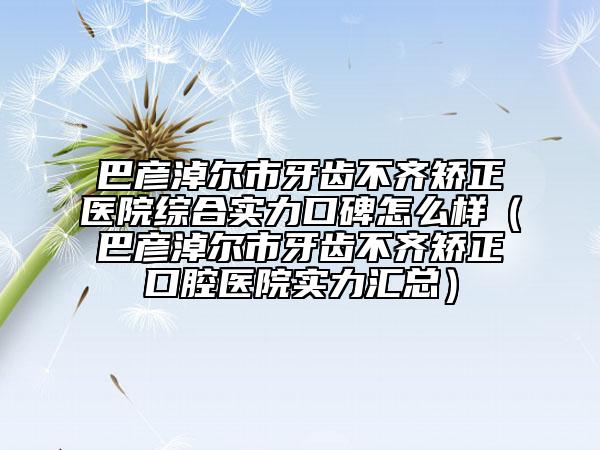 巴彥淖爾市牙齒不齊矯正醫(yī)院綜合實力口碑怎么樣（巴彥淖爾市牙齒不齊矯正口腔醫(yī)院實力匯總）