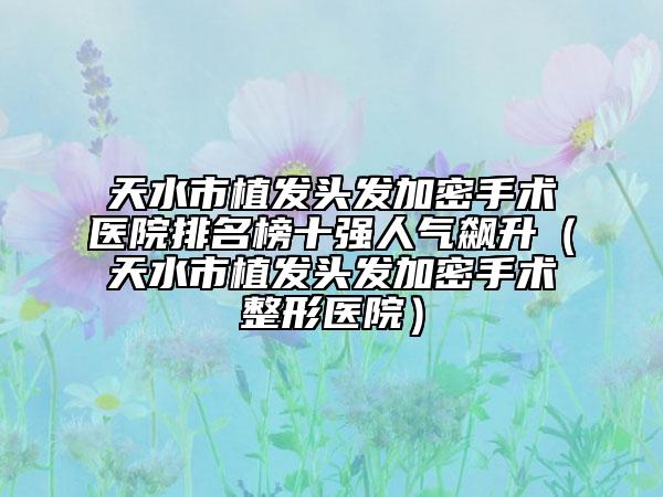 天水市植發(fā)頭發(fā)加密手術(shù)醫(yī)院排名榜十強人氣飆升（天水市植發(fā)頭發(fā)加密手術(shù)整形醫(yī)院）