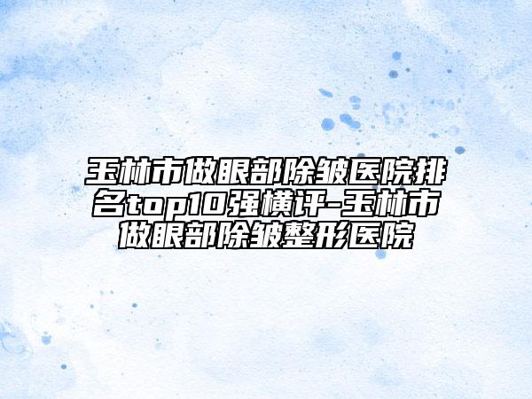 玉林市做眼部除皺醫(yī)院排名top10強(qiáng)橫評-玉林市做眼部除皺整形醫(yī)院