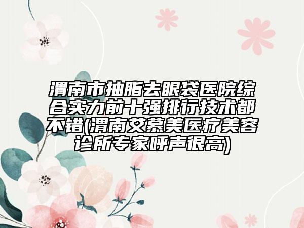 渭南市抽脂去眼袋醫(yī)院綜合實力前十強排行技術(shù)都不錯(渭南艾慕美醫(yī)療美容診所專家呼聲很高)