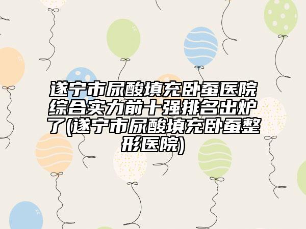 遂寧市尿酸填充臥蠶醫(yī)院綜合實(shí)力前十強(qiáng)排名出爐了(遂寧市尿酸填充臥蠶整形醫(yī)院)