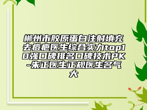 郴州市膠原蛋白注射填充去痘疤醫(yī)生綜合實(shí)力top10強(qiáng)口碑排名口碑技術(shù)PK-朱正醫(yī)生正規(guī)醫(yī)生名氣大