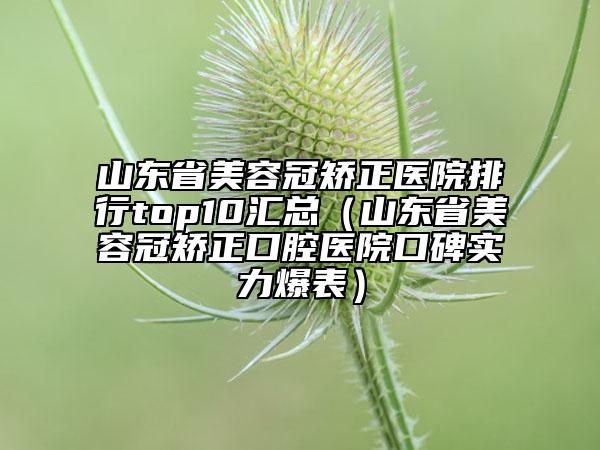 山東省美容冠矯正醫(yī)院排行top10匯總（山東省美容冠矯正口腔醫(yī)院口碑實力爆表）