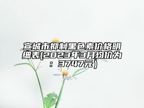 宣城市抑制黑色素價格明細表(2023年3月均價為：3747元）