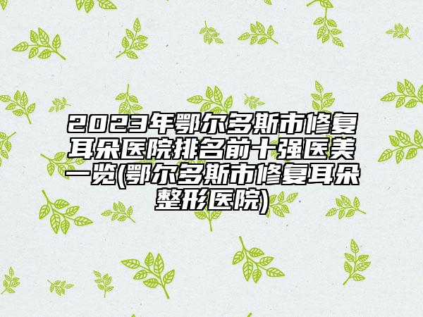 2023年鄂爾多斯市修復(fù)耳朵醫(yī)院排名前十強醫(yī)美一覽(鄂爾多斯市修復(fù)耳朵整形醫(yī)院)