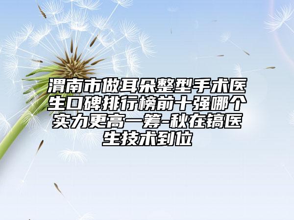 渭南市做耳朵整型手術(shù)醫(yī)生口碑排行榜前十強(qiáng)哪個實力更高一籌-秋在鎬醫(yī)生技術(shù)到位