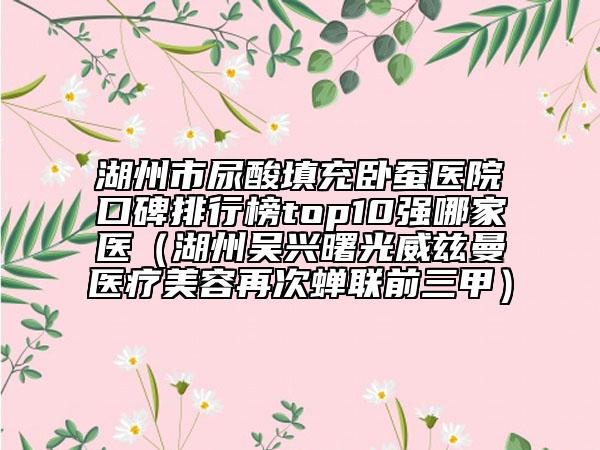 湖州市尿酸填充臥蠶醫(yī)院口碑排行榜top10強哪家醫(yī)（湖州吳興曙光威茲曼醫(yī)療美容再次蟬聯(lián)前三甲）