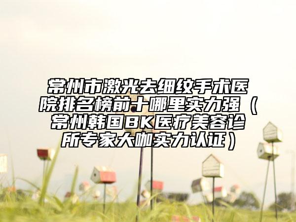 常州市激光去細紋手術(shù)醫(yī)院排名榜前十哪里實力強（常州韓國BK醫(yī)療美容診所專家大咖實力認證）