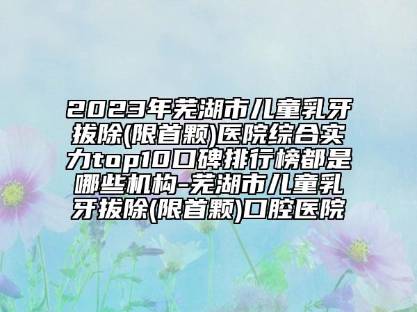 2023年蕪湖市兒童乳牙拔除(限首顆)醫(yī)院綜合實(shí)力top10口碑排行榜都是哪些機(jī)構(gòu)-蕪湖市兒童乳牙拔除(限首顆)口腔醫(yī)院