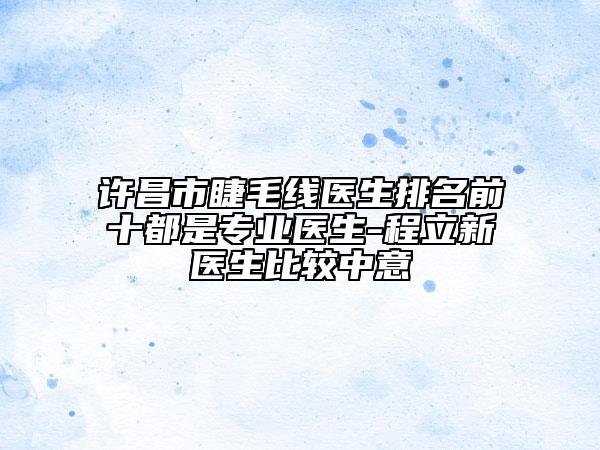 許昌市睫毛線醫(yī)生排名前十都是專(zhuān)業(yè)醫(yī)生-程立新醫(yī)生比較中意